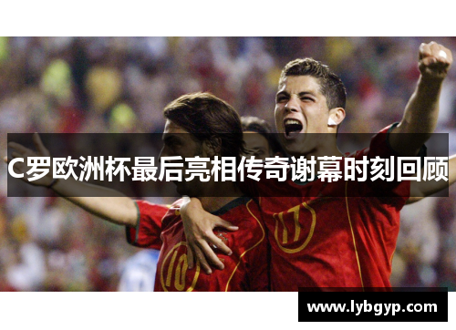 C罗欧洲杯最后亮相传奇谢幕时刻回顾