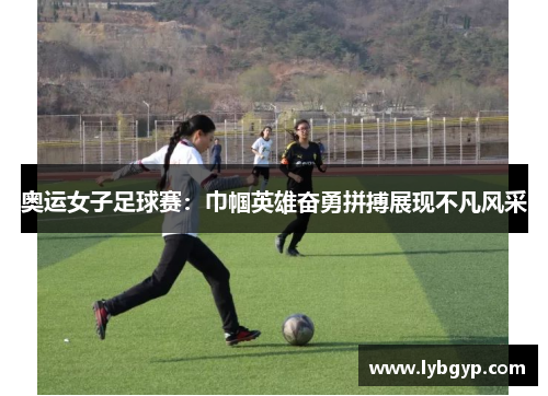 奥运女子足球赛：巾帼英雄奋勇拼搏展现不凡风采