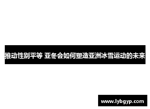 推动性别平等 亚冬会如何塑造亚洲冰雪运动的未来