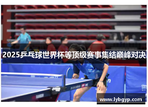 2025乒乓球世界杯等顶级赛事集结巅峰对决