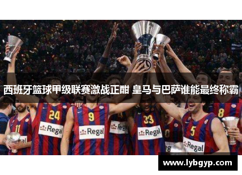 西班牙篮球甲级联赛激战正酣 皇马与巴萨谁能最终称霸