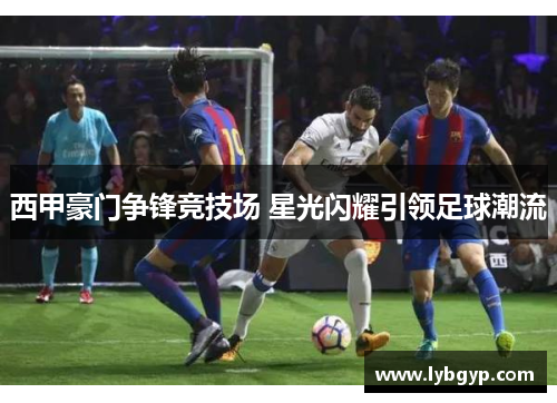 西甲豪门争锋竞技场 星光闪耀引领足球潮流