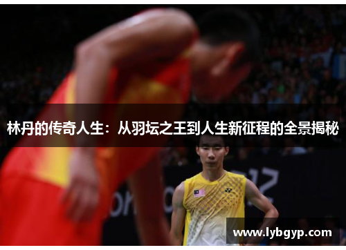 林丹的传奇人生：从羽坛之王到人生新征程的全景揭秘